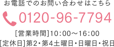 お電話でのお問い合わせはこちら 0120-96-7794 [営業時間]10：00～16：00  [定休日]第2・第4土曜日・日曜日・祝日