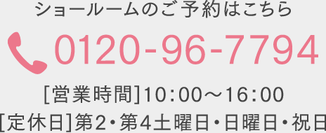 ショールームのご予約はこちら 0120-96-7794 [営業時間]10：00～16：00  [定休日]第2・第4土曜日・日曜日・祝日