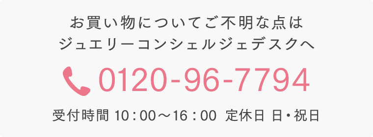 お買い物についてご不明な点はジュエリーコンシェルジェデスクへ 0120-96-7794 受付時間 10：00～16：00  定休日 日・祝日